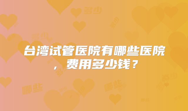 台湾试管医院有哪些医院，费用多少钱？