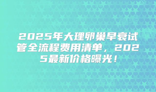 2025年大理卵巢早衰试管全流程费用清单，2025最新价格曝光！