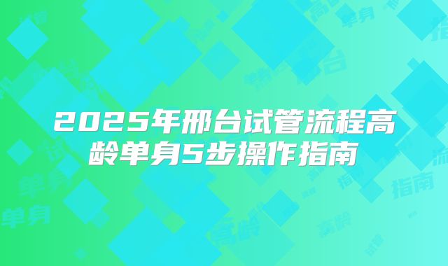 2025年邢台试管流程高龄单身5步操作指南