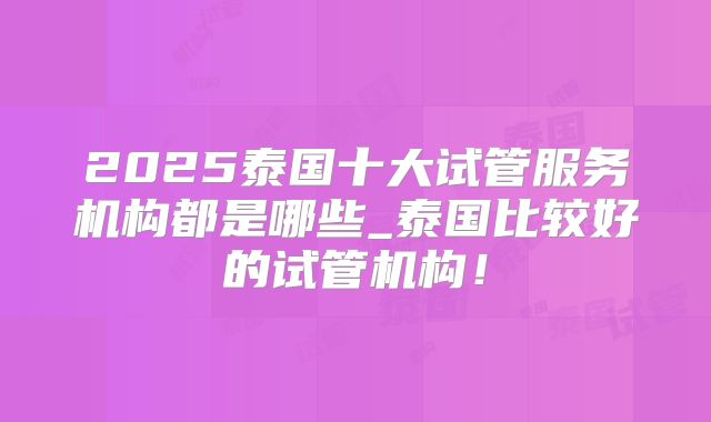 2025泰国十大试管服务机构都是哪些_泰国比较好的试管机构！