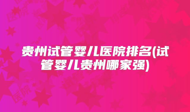 贵州试管婴儿医院排名(试管婴儿贵州哪家强)