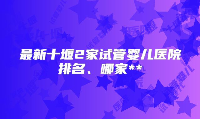 最新十堰2家试管婴儿医院排名、哪家**