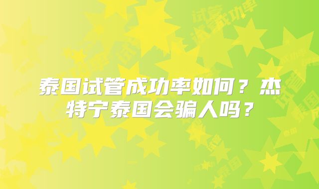 泰国试管成功率如何?杰特宁泰国会骗人吗?