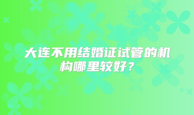 大连不用结婚证试管的机构哪里较好?