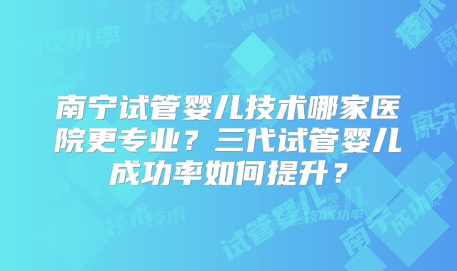 南宁试管婴儿技术哪家医院更专业？三代试管婴儿成功率如何提升？