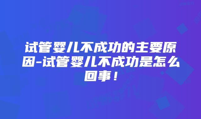 试管婴儿不成功的主要原因-试管婴儿不成功是怎么回事！