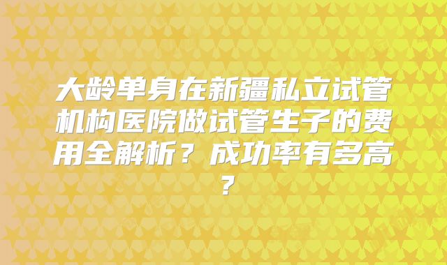 大龄单身在新疆私立试管机构医院做试管生子的费用全解析？成功率有多高？