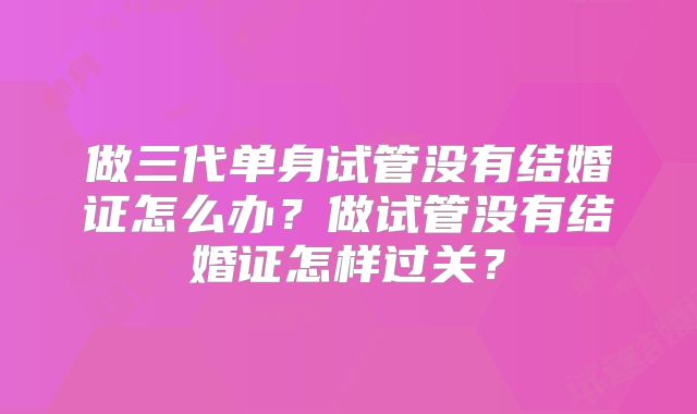 做三代单身试管没有结婚证怎么办？做试管没有结婚证怎样过关？