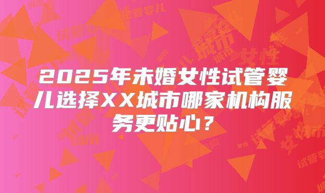 2025年未婚女性试管婴儿选择XX城市哪家机构服务更贴心？