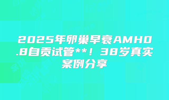 2025年卵巢早衰AMH0.8自贡试管**!38岁真实案例分享