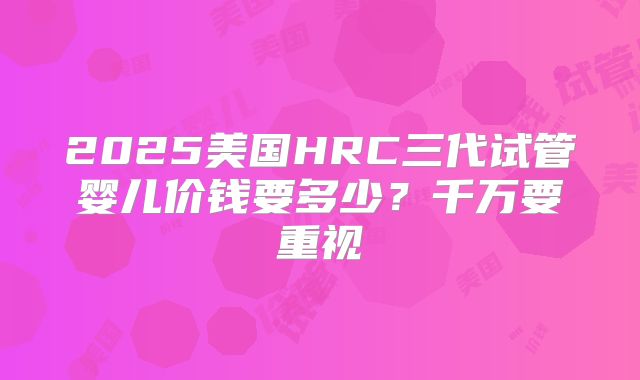 2025美国HRC三代试管婴儿价钱要多少？千万要重视
