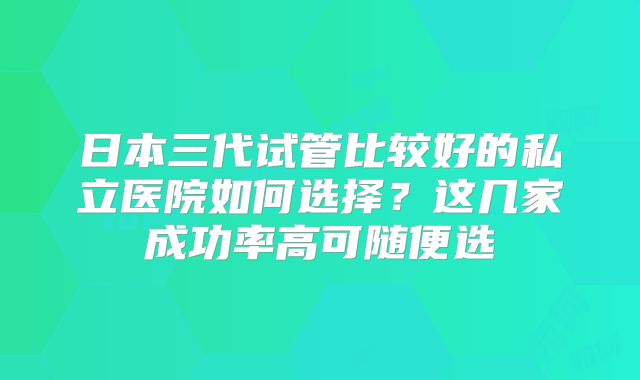 日本三代试管比较好的私立医院如何选择？这几家成功率高可随便选