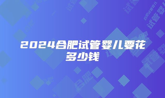 2024合肥试管婴儿要花多少钱