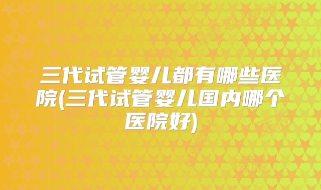 三代试管婴儿都有哪些医院(三代试管婴儿国内哪个医院好)