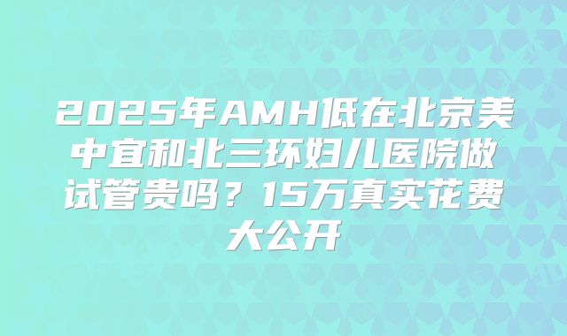 2025年AMH低在北京美中宜和北三环妇儿医院做试管贵吗？15万真实花费大公开
