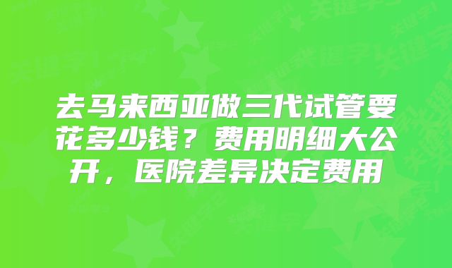 去马来西亚做三代试管要花多少钱？费用明细大公开，医院差异决定费用