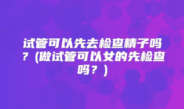试管可以先去检查精子吗？(做试管可以女的先检查吗？)