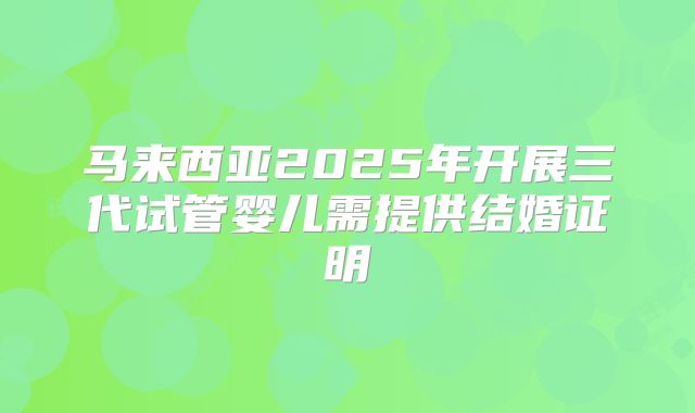 马来西亚2025年开展三代试管婴儿需提供结婚证明