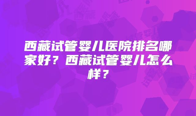 西藏试管婴儿医院排名哪家好？西藏试管婴儿怎么样？