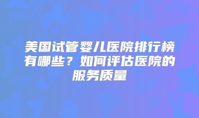 美国试管婴儿医院排行榜有哪些？如何评估医院的服务质量