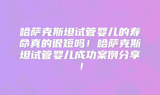 哈萨克斯坦试管婴儿的寿命真的很短吗！哈萨克斯坦试管婴儿成功案例分享！