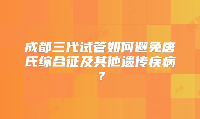 成都三代试管如何避免唐氏综合征及其他遗传疾病?