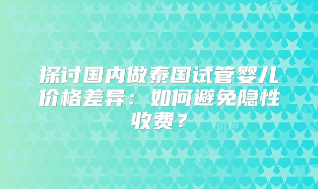 探讨国内做泰国试管婴儿价格差异：如何避免隐性收费？