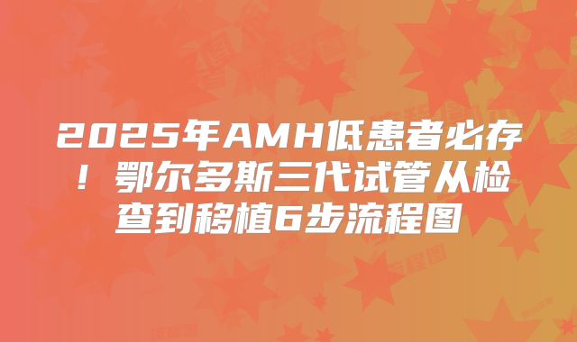 2025年AMH低患者必存！鄂尔多斯三代试管从检查到移植6步流程图