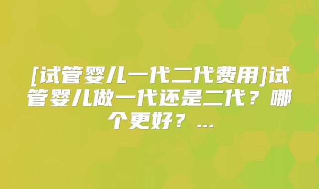 [试管婴儿一代二代费用]试管婴儿做一代还是二代？哪个更好？...