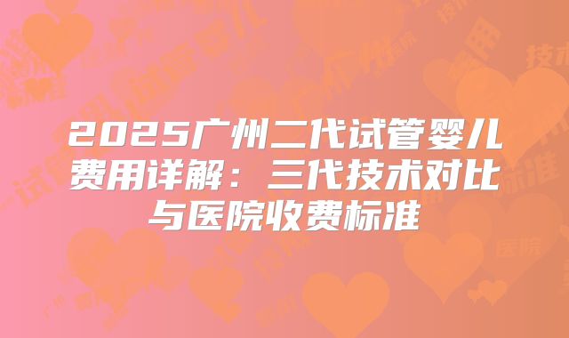 2025广州二代试管婴儿费用详解:三代技术对比与医院收费标准