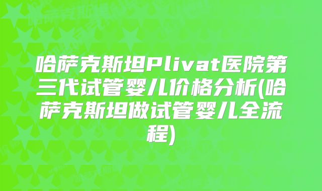哈萨克斯坦Plivat医院第三代试管婴儿价格分析(哈萨克斯坦做试管婴儿全流程)