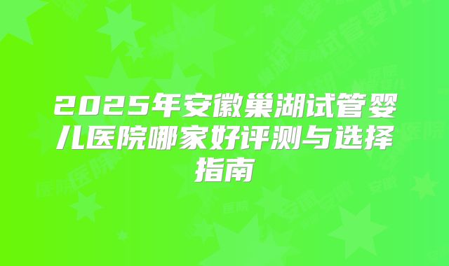 2025年安徽巢湖试管婴儿医院哪家好评测与选择指南