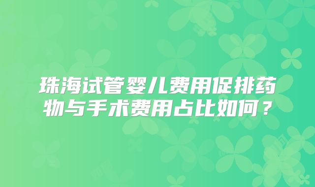 珠海试管婴儿费用促排药物与手术费用占比如何？