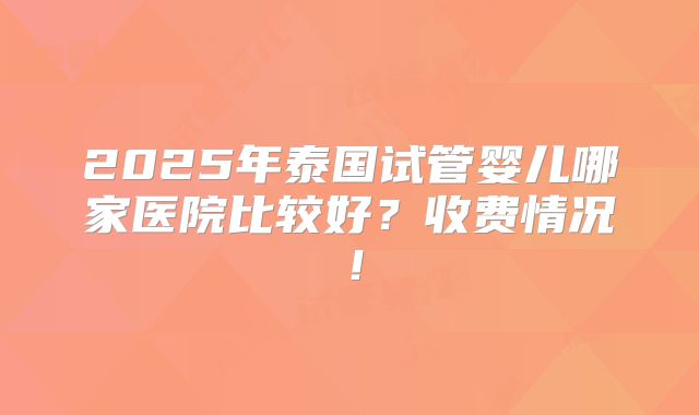 2025年泰国试管婴儿哪家医院比较好？收费情况！