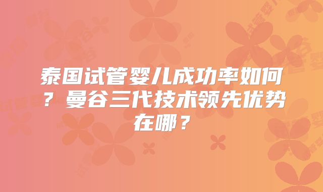 泰国试管婴儿成功率如何？曼谷三代技术领先优势在哪？