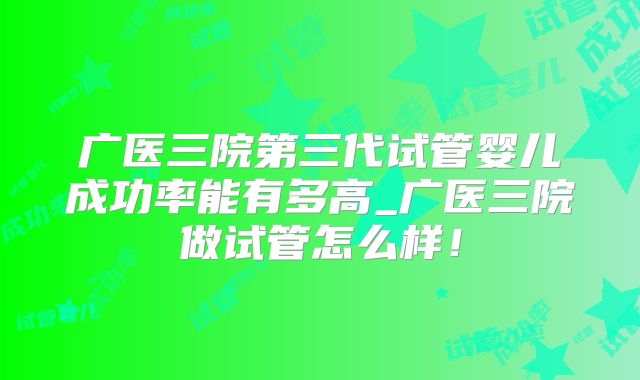 广医三院第三代试管婴儿成功率能有多高_广医三院做试管怎么样！
