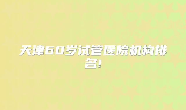 天津60岁试管医院机构排名!