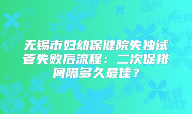 无锡市妇幼保健院失独试管失败后流程：二次促排间隔多久最佳？