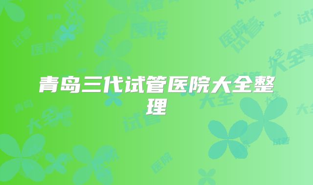 青岛三代试管医院大全整理