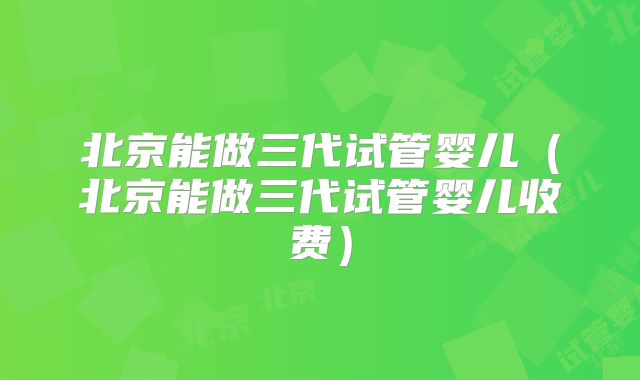 北京能做三代试管婴儿（北京能做三代试管婴儿收费）