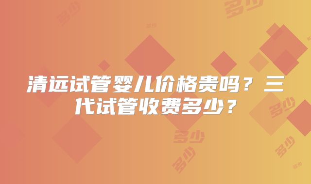 清远试管婴儿价格贵吗？三代试管收费多少？