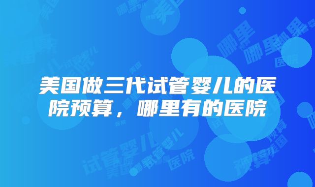美国做三代试管婴儿的医院预算，哪里有的医院
