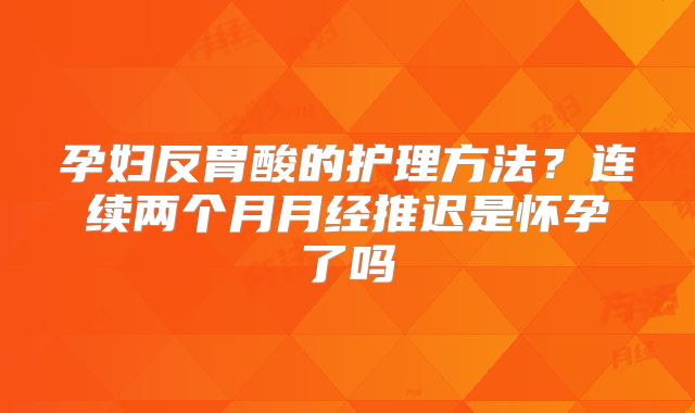 孕妇反胃酸的护理方法？连续两个月月经推迟是怀孕了吗