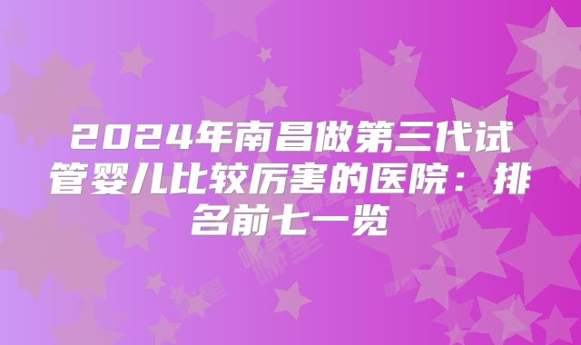 2024年南昌做第三代试管婴儿比较厉害的医院：排名前七一览