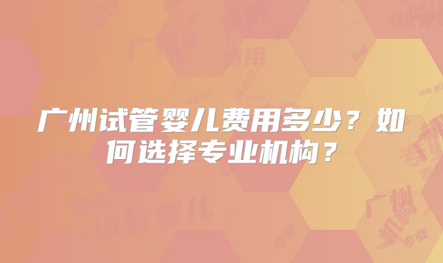 广州试管婴儿费用多少？如何选择专业机构？
