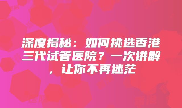 深度揭秘：如何挑选香港三代试管医院？一次讲解，让你不再迷茫