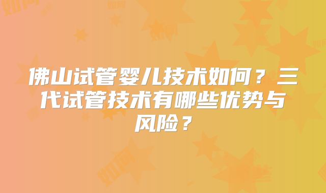 佛山试管婴儿技术如何？三代试管技术有哪些优势与风险？