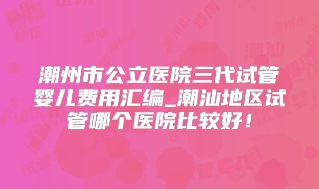 潮州市公立医院三代试管婴儿费用汇编_潮汕地区试管哪个医院比较好！