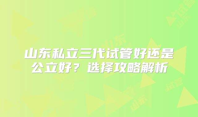 山东私立三代试管好还是公立好?选择攻略解析