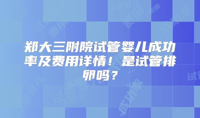 郑大三附院试管婴儿成功率及费用详情！是试管排卵吗？